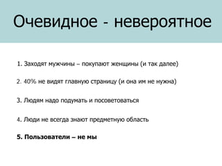 Очевидное - невероятное
1. Заходят мужчины – покупают женщины (и так далее)
2. 40% не видят главную страницу (и она им не нужна)
3. Людям надо подумать и посоветоваться
4. Люди не всегда знают предметную область
5. Пользователи – не мы

 