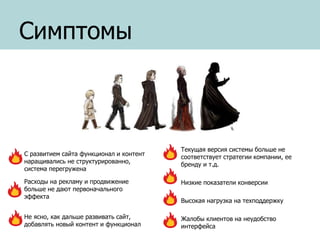 Симптомы

С развитием сайта функционал и контент
наращивались не структурированно,
система перегружена

Текущая версия системы больше не
соответствует стратегии компании, ее
бренду и т.д.

Расходы на рекламу и продвижение
больше не дают первоначального
эффекта

Низкие показатели конверсии

Не ясно, как дальше развивать сайт,
добавлять новый контент и функционал

Жалобы клиентов на неудобство
интерфейса

Высокая нагрузка на техподдержку

 
