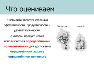 Что оцениваем
Юзабилити является степенью
эффективности, продуктивности и
удовлетворенности,
с которой продукт может
использоваться определёнными
пользователями для достижения
определённых задач в
определённом контексте

 
