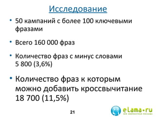 Исследование
• 50 кампаний с более 100 ключевыми
фразами
• Всего 160 000 фраз
• Количество фраз с минус словами
5 800 (3,6%)

• Количество фраз к которым
можно добавить кроссвычитание
18 700 (11,5%)
21

 