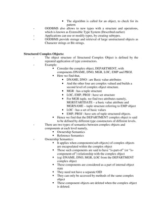 • The algorithm is called for an object, to check for its
pattern
- OODBMS also allows to new types with a structure and operations,
which is known as Extensible Type System (Described earlier)
- Applications can use or modify types, by creating subtypes.
- OODBMS provide storage and retrieval of large unstructured objects as
Character strings or Bit strings.
Structured Complex Objects:
- The object structure of Structured Complex Object is defined by the
repeated application of type constructors.
- Example:
 Consider the complex object, DEPARTMENT, with
components DNAME, DNO, MGR, LOC, EMP and PROJ.
 Here we find that,
• DNAME, DNO : are Basic value attributes
• And the other four are complex valued and builds a
second level of complex object structure.
• MGR : has a tuple structure
• LOC, EMP, PROJ : have set structure
• For MGR tuple, we find two attributes namely,
MGRSTARTDATE – a basic value attribute and
MGRNAME – tuple structure referring to EMP object
• LOC : has a set of basic values
• EMP, PROJ : have sets of tuple structured objects.
 Hence we find that the DEPARTMENT complex object is said
to be defined by different type constructors of different levels.
- There are two types of semantics between complex objects and
components at each level namely,
 Ownership Semantics
 Reference Semantics
- Ownership Semantics:
 It applies when components(sub-objects) of complex objects
are encapsulated within the complex object
 Those such components are said to have “is-part-of” (or “is-
component-of”) relationship with the complex object
 (eg) DNAME, DNO, MGR, LOC from the DEPARTMENT
complex object
 These components are considered as a part of internal object
state
 They need not have a separate OID
 They can only be accessed by methods of the same complex
object
 These component objects are deleted when the complex object
is deleted.
 