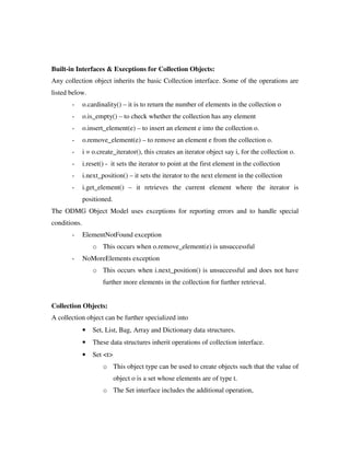 Built-in Interfaces  Execptions for Collection Objects:
Any collection object inherits the basic Collection interface. Some of the operations are
listed below.
- o.cardinality() – it is to return the number of elements in the collection o
- o.is_empty() – to check whether the collection has any element
- o.insert_element(e) – to insert an element e into the collection o.
- o.remove_element(e) – to remove an element e from the collection o.
- i = o.create_iterator(), this creates an iterator object say i, for the collection o.
- i.reset() - it sets the iterator to point at the first element in the collection
- i.next_position() – it sets the iterator to the next element in the collection
- i.get_element() – it retrieves the current element where the iterator is
positioned.
The ODMG Object Model uses exceptions for reporting errors and to handle special
conditions.
- ElementNotFound exception
o This occurs when o.remove_element(e) is unsuccessful
- NoMoreElements exception
o This occurs when i.next_position() is unsuccessful and does not have
further more elements in the collection for further retrieval.
Collection Objects:
A collection object can be further specialized into
• Set, List, Bag, Array and Dictionary data structures.
• These data structures inherit operations of collection interface.
• Set t
o This object type can be used to create objects such that the value of
object o is a set whose elements are of type t.
o The Set interface includes the additional operation,
 