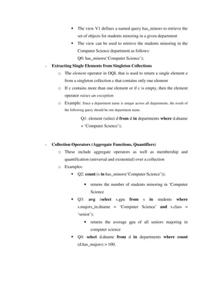 The view V1 defines a named query has_minors to retrieve the
set of objects for students minoring in a given department
 The view can be used to retrieve the students minoring in the
Computer Science department as follows:
Q0: has_minors(‘Computer Science’);
- Extracting Single Elements from Singleton Collections
o The element operator in OQL that is used to return a single element e
from a singleton collection c that contains only one element
o If c contains more than one element or if c is empty, then the element
operator raises an exception
o Example: Since a department name is unique across all departments, the result of
the following query should be one department name.
Q1: element (select d from d in departments where d.dname
= ‘Computer Science’);
- Collection Operators (Aggregate Functions, Quantifiers)
o These include aggregate operators as well as membership and
quantification (universal and existential) over a collection
o Examples:
 Q2: count (s in has_minors(‘Computer Science’));
• returns the number of students minoring in ‘Computer
Science
 Q3: avg (select s.gpa from s in students where
s.majors_in.dname = ‘Computer Science’ and s.class =
‘senior’);
• returns the average gpa of all seniors majoring in
computer science
 Q4: select d.dname from d in departments where count
(d.has_majors)  100;
 