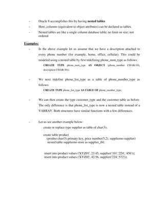 - Oracle 8 accomplishes this by having nested tables
- Here, columns (equivalent to object attributes) can be declared as tables.
- Nested tables are like a single column database table; no limit on size; not
ordered
Examples:
- In the above example let us assume that we have a description attached to
every phone number (for example, home, office, cellular). This could be
modeled using a nested table by first redefining phone_num_type as follows:
CREATE TYPE phone_num_type AS OBJECT (phone_number CHAR(10),
description CHAR(30));
- We next redefine phone_list_type as a table of phone_number_type as
follows:
CREATE TYPE phone_list_type AS TABLE OF phone_number_type;
- We can then create the type customer_type and the customer table as before.
The only difference is that phone_list_type is now a nested table instead of a
VARRAY. Both structures have similar functions with a few differences.
- Let us see another example below:
create or replace type supplier as table of char(3);
create table product
(prodno char(5) primary key, price number(5,2), supplierno supplier)
nested table supplierno store as supplier_tbl;
insert into product values ('XYZ01', 23.45, supplier('101','224', '456'));
insert into product values ('XYZ02', 42.56, supplier('224','572'));
 