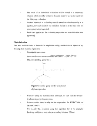 - The result of an individual evaluation will be stored in a temporary
relation, which must be written to disk and might be use as the input for
the following evaluation.
- Another approach is evaluating several operations simultaneously in a
pipeline, in which result of one operation passed on to the next one, no
temporary relation is created.
- These two approaches for evaluating expression are materialization and
pipelining.
Materialization
We will illustrate how to evaluate an expression using materialization approach by
looking at an example expression.
- Consider the expression
πName,Address(σDname='HumanResourse'(DEPARTMENT)∗EMPLOYEE )
- The corresponding query tree is
Figure 7: Sample query tree for a relational
algebra expression
- When we apply the materialization approach, we start from the lowest-
level operations in the expression.
- In our example, there is only one such operation: the SELECTION on
DEPARTMENT.
- We execute this opeartion using the algorithm for it for example
Retriving multiple records using a secondary index on DName.
 
