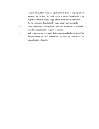 - The join receive two tuples as input, process them, if a result tuple is
generated by the join, that tuple again is passed immediately to the
projection operation process to get a tuple in the final result relation.
- We can implement the pipeline by create a query execution code.
- Using pipelining in this situation can reduce the number of temporary
files, thus reduce the cost of query evaluation.
- And we can see that in general, if pipelining is applicable, the cost of the
two approaches can differ substantially. But there are cases where only
materialization is feasible.
 