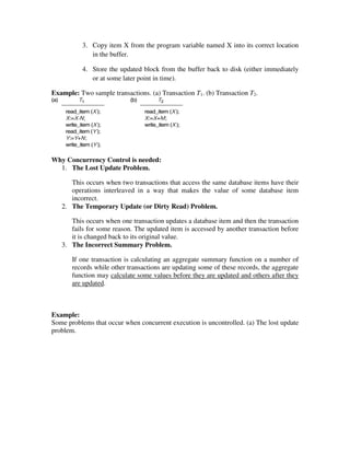 3. Copy item X from the program variable named X into its correct location
in the buffer.
4. Store the updated block from the buffer back to disk (either immediately
or at some later point in time).
Example: Two sample transactions. (a) Transaction T1. (b) Transaction T2.
Why Concurrency Control is needed:
1. The Lost Update Problem.
This occurs when two transactions that access the same database items have their
operations interleaved in a way that makes the value of some database item
incorrect.
2. The Temporary Update (or Dirty Read) Problem.
This occurs when one transaction updates a database item and then the transaction
fails for some reason. The updated item is accessed by another transaction before
it is changed back to its original value.
3. The Incorrect Summary Problem.
If one transaction is calculating an aggregate summary function on a number of
records while other transactions are updating some of these records, the aggregate
function may calculate some values before they are updated and others after they
are updated.
Example:
Some problems that occur when concurrent execution is uncontrolled. (a) The lost update
problem.
 