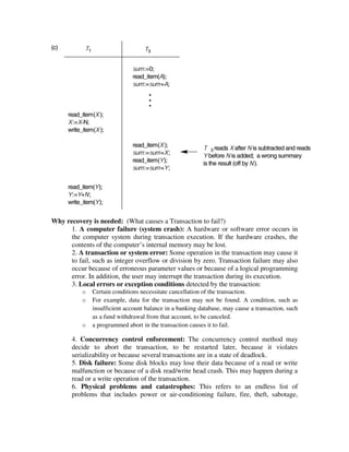 Why recovery is needed: (What causes a Transaction to fail?)
1. A computer failure (system crash): A hardware or software error occurs in
the computer system during transaction execution. If the hardware crashes, the
contents of the computer’s internal memory may be lost.
2. A transaction or system error: Some operation in the transaction may cause it
to fail, such as integer overflow or division by zero. Transaction failure may also
occur because of erroneous parameter values or because of a logical programming
error. In addition, the user may interrupt the transaction during its execution.
3. Local errors or exception conditions detected by the transaction:
o Certain conditions necessitate cancellation of the transaction.
o For example, data for the transaction may not be found. A condition, such as
insufficient account balance in a banking database, may cause a transaction, such
as a fund withdrawal from that account, to be canceled.
o a programmed abort in the transaction causes it to fail.
4. Concurrency control enforcement: The concurrency control method may
decide to abort the transaction, to be restarted later, because it violates
serializability or because several transactions are in a state of deadlock.
5. Disk failure: Some disk blocks may lose their data because of a read or write
malfunction or because of a disk read/write head crash. This may happen during a
read or a write operation of the transaction.
6. Physical problems and catastrophes: This refers to an endless list of
problems that includes power or air-conditioning failure, fire, theft, sabotage,
 
