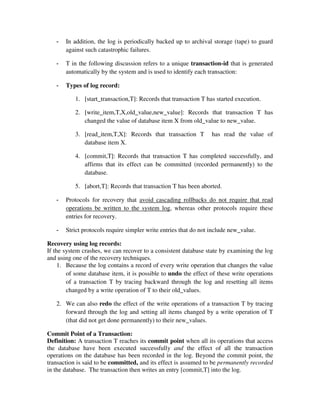 - In addition, the log is periodically backed up to archival storage (tape) to guard
against such catastrophic failures.
- T in the following discussion refers to a unique transaction-id that is generated
automatically by the system and is used to identify each transaction:
- Types of log record:
1. [start_transaction,T]: Records that transaction T has started execution.
2. [write_item,T,X,old_value,new_value]: Records that transaction T has
changed the value of database item X from old_value to new_value.
3. [read_item,T,X]: Records that transaction T has read the value of
database item X.
4. [commit,T]: Records that transaction T has completed successfully, and
affirms that its effect can be committed (recorded permanently) to the
database.
5. [abort,T]: Records that transaction T has been aborted.
- Protocols for recovery that avoid cascading rollbacks do not require that read
operations be written to the system log, whereas other protocols require these
entries for recovery.
- Strict protocols require simpler write entries that do not include new_value.
Recovery using log records:
If the system crashes, we can recover to a consistent database state by examining the log
and using one of the recovery techniques.
1. Because the log contains a record of every write operation that changes the value
of some database item, it is possible to undo the effect of these write operations
of a transaction T by tracing backward through the log and resetting all items
changed by a write operation of T to their old_values.
2. We can also redo the effect of the write operations of a transaction T by tracing
forward through the log and setting all items changed by a write operation of T
(that did not get done permanently) to their new_values.
Commit Point of a Transaction:
Definition: A transaction T reaches its commit point when all its operations that access
the database have been executed successfully and the effect of all the transaction
operations on the database has been recorded in the log. Beyond the commit point, the
transaction is said to be committed, and its effect is assumed to be permanently recorded
in the database. The transaction then writes an entry [commit,T] into the log.
 