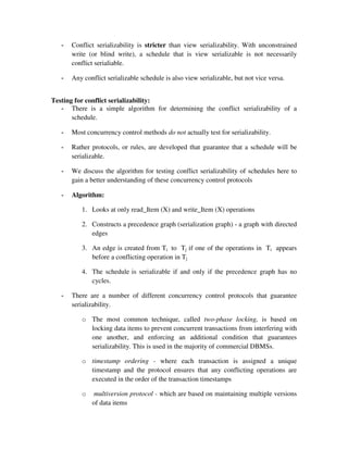 - Conflict serializability is stricter than view serializability. With unconstrained
write (or blind write), a schedule that is view serializable is not necessarily
conflict serialiable.
- Any conflict serializable schedule is also view serializable, but not vice versa.
Testing for conflict serializability:
- There is a simple algorithm for determining the conflict serializability of a
schedule.
- Most concurrency control methods do not actually test for serializability.
- Rather protocols, or rules, are developed that guarantee that a schedule will be
serializable.
- We discuss the algorithm for testing conflict serializability of schedules here to
gain a better understanding of these concurrency control protocols
- Algorithm:
1. Looks at only read_Item (X) and write_Item (X) operations
2. Constructs a precedence graph (serialization graph) - a graph with directed
edges
3. An edge is created from Ti to Tj if one of the operations in Ti appears
before a conflicting operation in Tj
4. The schedule is serializable if and only if the precedence graph has no
cycles.
- There are a number of different concurrency control protocols that guarantee
serializability.
o The most common technique, called two-phase locking, is based on
locking data items to prevent concurrent transactions from interfering with
one another, and enforcing an additional condition that guarantees
serializability. This is used in the majority of commercial DBMSs.
o timestamp ordering - where each transaction is assigned a unique
timestamp and the protocol ensures that any conflicting operations are
executed in the order of the transaction timestamps
o multiversion protocol - which are based on maintaining multiple versions
of data items
 