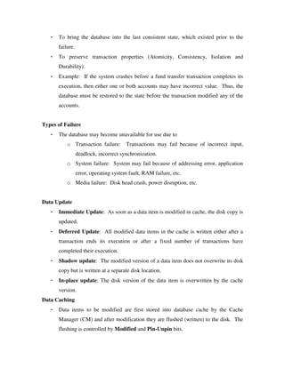 - To bring the database into the last consistent state, which existed prior to the
failure.
- To preserve transaction properties (Atomicity, Consistency, Isolation and
Durability).
- Example: If the system crashes before a fund transfer transaction completes its
execution, then either one or both accounts may have incorrect value. Thus, the
database must be restored to the state before the transaction modified any of the
accounts.
Types of Failure
- The database may become unavailable for use due to
o Transaction failure: Transactions may fail because of incorrect input,
deadlock, incorrect synchronization.
o System failure: System may fail because of addressing error, application
error, operating system fault, RAM failure, etc.
o Media failure: Disk head crash, power disruption, etc.
Data Update
- Immediate Update: As soon as a data item is modified in cache, the disk copy is
updated.
- Deferred Update: All modified data items in the cache is written either after a
transaction ends its execution or after a fixed number of transactions have
completed their execution.
- Shadow update: The modified version of a data item does not overwrite its disk
copy but is written at a separate disk location.
- In-place update: The disk version of the data item is overwritten by the cache
version.
Data Caching
- Data items to be modified are first stored into database cache by the Cache
Manager (CM) and after modification they are flushed (written) to the disk. The
flushing is controlled by Modified and Pin-Unpin bits.
 