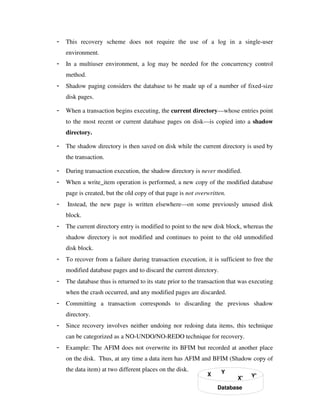 - This recovery scheme does not require the use of a log in a single-user
environment.
- In a multiuser environment, a log may be needed for the concurrency control
method.
- Shadow paging considers the database to be made up of a number of fixed-size
disk pages.
- When a transaction begins executing, the current directory—whose entries point
to the most recent or current database pages on disk—is copied into a shadow
directory.
- The shadow directory is then saved on disk while the current directory is used by
the transaction.
- During transaction execution, the shadow directory is never modified.
- When a write_item operation is performed, a new copy of the modified database
page is created, but the old copy of that page is not overwritten.
- Instead, the new page is written elsewhere—on some previously unused disk
block.
- The current directory entry is modified to point to the new disk block, whereas the
shadow directory is not modified and continues to point to the old unmodified
disk block.
- To recover from a failure during transaction execution, it is sufficient to free the
modified database pages and to discard the current directory.
- The database thus is returned to its state prior to the transaction that was executing
when the crash occurred, and any modified pages are discarded.
- Committing a transaction corresponds to discarding the previous shadow
directory.
- Since recovery involves neither undoing nor redoing data items, this technique
can be categorized as a NO-UNDO/NO-REDO technique for recovery.
- Example: The AFIM does not overwrite its BFIM but recorded at another place
on the disk. Thus, at any time a data item has AFIM and BFIM (Shadow copy of
the data item) at two different places on the disk.
X Y
Database
X' Y'
 
