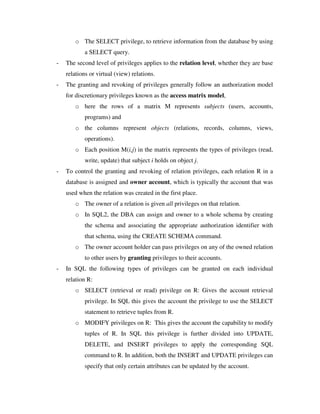 o The SELECT privilege, to retrieve information from the database by using
a SELECT query.
- The second level of privileges applies to the relation level, whether they are base
relations or virtual (view) relations.
- The granting and revoking of privileges generally follow an authorization model
for discretionary privileges known as the access matrix model,
o here the rows of a matrix M represents subjects (users, accounts,
programs) and
o the columns represent objects (relations, records, columns, views,
operations).
o Each position M(i,j) in the matrix represents the types of privileges (read,
write, update) that subject i holds on object j.
- To control the granting and revoking of relation privileges, each relation R in a
database is assigned and owner account, which is typically the account that was
used when the relation was created in the first place.
o The owner of a relation is given all privileges on that relation.
o In SQL2, the DBA can assign and owner to a whole schema by creating
the schema and associating the appropriate authorization identifier with
that schema, using the CREATE SCHEMA command.
o The owner account holder can pass privileges on any of the owned relation
to other users by granting privileges to their accounts.
- In SQL the following types of privileges can be granted on each individual
relation R:
o SELECT (retrieval or read) privilege on R: Gives the account retrieval
privilege. In SQL this gives the account the privilege to use the SELECT
statement to retrieve tuples from R.
o MODIFY privileges on R: This gives the account the capability to modify
tuples of R. In SQL this privilege is further divided into UPDATE,
DELETE, and INSERT privileges to apply the corresponding SQL
command to R. In addition, both the INSERT and UPDATE privileges can
specify that only certain attributes can be updated by the account.
 