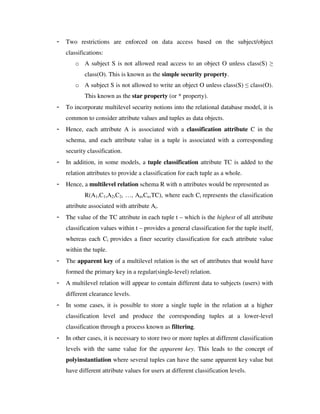 - Two restrictions are enforced on data access based on the subject/object
classifications:
o A subject S is not allowed read access to an object O unless class(S) ≥
class(O). This is known as the simple security property.
o A subject S is not allowed to write an object O unless class(S) ≤ class(O).
This known as the star property (or * property).
- To incorporate multilevel security notions into the relational database model, it is
common to consider attribute values and tuples as data objects.
- Hence, each attribute A is associated with a classification attribute C in the
schema, and each attribute value in a tuple is associated with a corresponding
security classification.
- In addition, in some models, a tuple classification attribute TC is added to the
relation attributes to provide a classification for each tuple as a whole.
- Hence, a multilevel relation schema R with n attributes would be represented as
R(A1,C1,A2,C2, …, An,Cn,TC), where each Ci represents the classification
attribute associated with attribute Ai.
- The value of the TC attribute in each tuple t – which is the highest of all attribute
classification values within t – provides a general classification for the tuple itself,
whereas each Ci provides a finer security classification for each attribute value
within the tuple.
- The apparent key of a multilevel relation is the set of attributes that would have
formed the primary key in a regular(single-level) relation.
- A multilevel relation will appear to contain different data to subjects (users) with
different clearance levels.
- In some cases, it is possible to store a single tuple in the relation at a higher
classification level and produce the corresponding tuples at a lower-level
classification through a process known as filtering.
- In other cases, it is necessary to store two or more tuples at different classification
levels with the same value for the apparent key. This leads to the concept of
polyinstantiation where several tuples can have the same apparent key value but
have different attribute values for users at different classification levels.
 