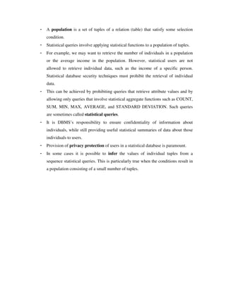 - A population is a set of tuples of a relation (table) that satisfy some selection
condition.
- Statistical queries involve applying statistical functions to a population of tuples.
- For example, we may want to retrieve the number of individuals in a population
or the average income in the population. However, statistical users are not
allowed to retrieve individual data, such as the income of a specific person.
Statistical database security techniques must prohibit the retrieval of individual
data.
- This can be achieved by prohibiting queries that retrieve attribute values and by
allowing only queries that involve statistical aggregate functions such as COUNT,
SUM, MIN, MAX, AVERAGE, and STANDARD DEVIATION. Such queries
are sometimes called statistical queries.
- It is DBMS’s responsibility to ensure confidentiality of information about
individuals, while still providing useful statistical summaries of data about those
individuals to users.
- Provision of privacy protection of users in a statistical database is paramount.
- In some cases it is possible to infer the values of individual tuples from a
sequence statistical queries. This is particularly true when the conditions result in
a population consisting of a small number of tuples.
 