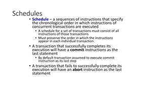 Schedules
• Schedule – a sequences of instructions that specify
the chronological order in which instructions of
concurrent transactions are executed
• A schedule for a set of transactions must consist of all
instructions of those transactions
• Must preserve the order in which the instructions
appear in each individual transaction.
• A transaction that successfully completes its
execution will have a commit instructions as the
last statement
• By default transaction assumed to execute commit
instruction as its last step
• A transaction that fails to successfully complete its
execution will have an abort instruction as the last
statement
 