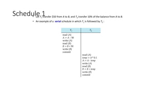 Schedule 1
• Let T1 transfer $50 from A to B, and T2 transfer 10% of the balance from A to B.
• An example of a serial schedule in which T1 is followed by T2 :
 