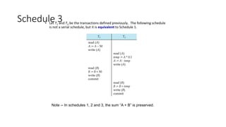 Schedule 3
• Let T1 and T2 be the transactions defined previously. The following schedule
is not a serial schedule, but it is equivalent to Schedule 1.
Note -- In schedules 1, 2 and 3, the sum “A + B” is preserved.
 