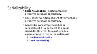 Serializability
• Basic Assumption – Each transaction
preserves database consistency.
• Thus, serial execution of a set of transactions
preserves database consistency.
• A (possibly concurrent) schedule is
serializable if it is equivalent to a serial
schedule. Different forms of schedule
equivalence give rise to the notions of:
1. conflict serializability
2. view serializability
 