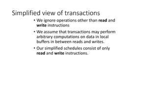 Simplified view of transactions
• We ignore operations other than read and
write instructions
• We assume that transactions may perform
arbitrary computations on data in local
buffers in between reads and writes.
• Our simplified schedules consist of only
read and write instructions.
 