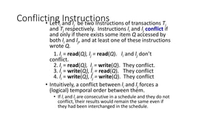Conflicting Instructions
• Let li and lj be two Instructions of transactions Ti
and Tj respectively. Instructions li and lj conflict if
and only if there exists some item Q accessed by
both li and lj, and at least one of these instructions
wrote Q.
1. li = read(Q), lj = read(Q). li and lj don’t
conflict.
2. li = read(Q), lj = write(Q). They conflict.
3. li = write(Q), lj = read(Q). They conflict
4. li = write(Q), lj = write(Q). They conflict
• Intuitively, a conflict between li and lj forces a
(logical) temporal order between them.
• If li and lj are consecutive in a schedule and they do not
conflict, their results would remain the same even if
they had been interchanged in the schedule.
 