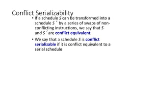 Conflict Serializability
• If a schedule S can be transformed into a
schedule S´ by a series of swaps of non-
conflicting instructions, we say that S
and S´ are conflict equivalent.
• We say that a schedule S is conflict
serializable if it is conflict equivalent to a
serial schedule
 