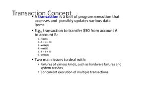 Transaction Concept
• A transaction is a unit of program execution that
accesses and possibly updates various data
items.
• E.g., transaction to transfer $50 from account A
to account B:
1. read(A)
2. A := A – 50
3. write(A)
4. read(B)
5. B := B + 50
6. write(B)
• Two main issues to deal with:
• Failures of various kinds, such as hardware failures and
system crashes
• Concurrent execution of multiple transactions
 