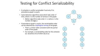 Testing for Conflict Serializability
• A schedule is conflict serializable if and only if its
precedence graph is acyclic.
• Cycle-detection algorithms exist which take order n2
time, where n is the number of vertices in the graph.
• (Better algorithms take order n + e where e is the
number of edges.)
• If precedence graph is acyclic, the serializability order
can be obtained by a topological sorting of the graph.
• That is, a linear order consistent with the partial
order of the graph.
• For example, a serializability order for the schedule
(a) would be one of either (b) or (c)
 