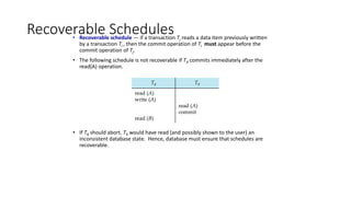 Recoverable Schedules
• Recoverable schedule — if a transaction Tj reads a data item previously written
by a transaction Ti , then the commit operation of Ti must appear before the
commit operation of Tj.
• The following schedule is not recoverable if T9 commits immediately after the
read(A) operation.
• If T8 should abort, T9 would have read (and possibly shown to the user) an
inconsistent database state. Hence, database must ensure that schedules are
recoverable.
 