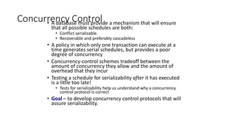 Concurrency Control
• A database must provide a mechanism that will ensure
that all possible schedules are both:
• Conflict serializable.
• Recoverable and preferably cascadeless
• A policy in which only one transaction can execute at a
time generates serial schedules, but provides a poor
degree of concurrency
• Concurrency-control schemes tradeoff between the
amount of concurrency they allow and the amount of
overhead that they incur
• Testing a schedule for serializability after it has executed
is a little too late!
• Tests for serializability help us understand why a concurrency
control protocol is correct
• Goal – to develop concurrency control protocols that will
assure serializability.
 