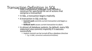 Transaction Definition in SQL
• Data manipulation language must include a
construct for specifying the set of actions that
comprise a transaction.
• In SQL, a transaction begins implicitly.
• A transaction in SQL ends by:
• Commit work commits current transaction and begins a
new one.
• Rollback work causes current transaction to abort.
• In almost all database systems, by default, every SQL
statement also commits implicitly if it executes
successfully
• Implicit commit can be turned off by a database directive
• E.g. in JDBC, connection.setAutoCommit(false);
 