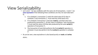 View Serializability
• Let S and S´ be two schedules with the same set of transactions. S and S´ are
view equivalent if the following three conditions are met, for each data item
Q,
1. If in schedule S, transaction Ti reads the initial value of Q, then in
schedule S’ also transaction Ti must read the initial value of Q.
2. If in schedule S transaction Ti executes read(Q), and that value was
produced by transaction Tj (if any), then in schedule S’ also transaction
Ti must read the value of Q that was produced by the same write(Q)
operation of transaction Tj .
3. The transaction (if any) that performs the final write(Q) operation in
schedule S must also perform the final write(Q) operation in schedule
S’.
• As can be seen, view equivalence is also based purely on reads and writes
alone.
 