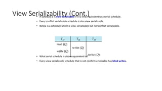 View Serializability (Cont.)
• A schedule S is view serializable if it is view equivalent to a serial schedule.
• Every conflict serializable schedule is also view serializable.
• Below is a schedule which is view-serializable but not conflict serializable.
• What serial schedule is above equivalent to?
• Every view serializable schedule that is not conflict serializable has blind writes.
 