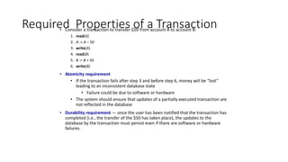Required Properties of a Transaction
• Consider a transaction to transfer $50 from account A to account B:
1. read(A)
2. A := A – 50
3. write(A)
4. read(B)
5. B := B + 50
6. write(B)
• Atomicity requirement
• If the transaction fails after step 3 and before step 6, money will be “lost”
leading to an inconsistent database state
• Failure could be due to software or hardware
• The system should ensure that updates of a partially executed transaction are
not reflected in the database
• Durability requirement — once the user has been notified that the transaction has
completed (i.e., the transfer of the $50 has taken place), the updates to the
database by the transaction must persist even if there are software or hardware
failures.
 