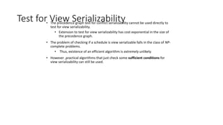 Test for View Serializability
• The precedence graph test for conflict serializability cannot be used directly to
test for view serializability.
• Extension to test for view serializability has cost exponential in the size of
the precedence graph.
• The problem of checking if a schedule is view serializable falls in the class of NP-
complete problems.
• Thus, existence of an efficient algorithm is extremely unlikely.
• However ,practical algorithms that just check some sufficient conditions for
view serializability can still be used.
 