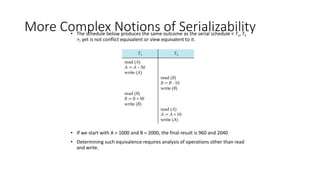 More Complex Notions of Serializability
• The schedule below produces the same outcome as the serial schedule < T1,T5
>, yet is not conflict equivalent or view equivalent to it.
• If we start with A = 1000 and B = 2000, the final result is 960 and 2040
• Determining such equivalence requires analysis of operations other than read
and write.
 