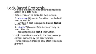 Lock-Based Protocols
• A lock is a mechanism to control concurrent
access to a data item
• Data items can be locked in two modes :
1. exclusive (X) mode. Data item can be both
read as well as
written. X-lock is requested using lock-X
instruction.
2. shared (S) mode. Data item can only be
read. S-lock is
requested using lock-S instruction.
• Lock requests are made to the concurrency-
control manager by the programmer.
Transaction can proceed only after request is
granted.
 