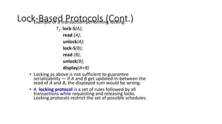 Lock-Based Protocols (Cont.)
• Example of a transaction performing locking:
T2: lock-S(A);
read (A);
unlock(A);
lock-S(B);
read (B);
unlock(B);
display(A+B)
• Locking as above is not sufficient to guarantee
serializability — if A and B get updated in-between the
read of A and B, the displayed sum would be wrong.
• A locking protocol is a set of rules followed by all
transactions while requesting and releasing locks.
Locking protocols restrict the set of possible schedules.
 