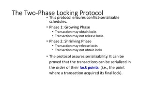 The Two-Phase Locking Protocol
• This protocol ensures conflict-serializable
schedules.
• Phase 1: Growing Phase
• Transaction may obtain locks
• Transaction may not release locks
• Phase 2: Shrinking Phase
• Transaction may release locks
• Transaction may not obtain locks
• The protocol assures serializability. It can be
proved that the transactions can be serialized in
the order of their lock points (i.e., the point
where a transaction acquired its final lock).
 