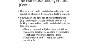The Two-Phase Locking Protocol
(Cont.)
• There can be conflict serializable schedules that
cannot be obtained if two-phase locking is used.
• However, in the absence of extra information
(e.g., ordering of access to data), two-phase
locking is needed for conflict serializability in the
following sense:
• Given a transaction Ti that does not follow
two-phase locking, we can find a transaction
Tj that uses two-phase locking, and a
schedule for Ti and Tj that is not conflict
serializable.
 