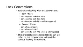 Lock Conversions
• Two-phase locking with lock conversions:
– First Phase:
• can acquire a lock-S on item
• can acquire a lock-X on item
• can convert a lock-S to a lock-X (upgrade)
– Second Phase:
• can release a lock-S
• can release a lock-X
• can convert a lock-X to a lock-S (downgrade)
• This protocol assures serializability. But still
relies on the programmer to insert the
various locking instructions.
 