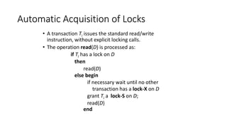 Automatic Acquisition of Locks
• A transaction Ti issues the standard read/write
instruction, without explicit locking calls.
• The operation read(D) is processed as:
if Ti has a lock on D
then
read(D)
else begin
if necessary wait until no other
transaction has a lock-X on D
grant Ti a lock-S on D;
read(D)
end
 