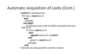 Automatic Acquisition of Locks (Cont.)
• write(D) is processed as:
if Ti has a lock-X on D
then
write(D)
else begin
if necessary wait until no other transaction has any
lock on D,
if Ti has a lock-S on D
then
upgrade lock on D to lock-X
else
grant Ti a lock-X on D
write(D)
end;
• All locks are released after commit or abort
 