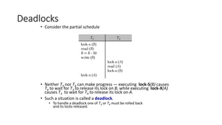 Deadlocks
• Consider the partial schedule
• Neither T3 nor T4 can make progress — executing lock-S(B) causes
T4 to wait for T3 to release its lock on B, while executing lock-X(A)
causes T3 to wait for T4 to release its lock on A.
• Such a situation is called a deadlock.
• To handle a deadlock one of T3 or T4 must be rolled back
and its locks released.
 