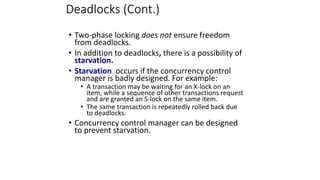 Deadlocks (Cont.)
• Two-phase locking does not ensure freedom
from deadlocks.
• In addition to deadlocks, there is a possibility of
starvation.
• Starvation occurs if the concurrency control
manager is badly designed. For example:
• A transaction may be waiting for an X-lock on an
item, while a sequence of other transactions request
and are granted an S-lock on the same item.
• The same transaction is repeatedly rolled back due
to deadlocks.
• Concurrency control manager can be designed
to prevent starvation.
 