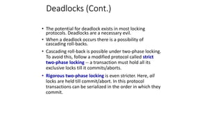 Deadlocks (Cont.)
• The potential for deadlock exists in most locking
protocols. Deadlocks are a necessary evil.
• When a deadlock occurs there is a possibility of
cascading roll-backs.
• Cascading roll-back is possible under two-phase locking.
To avoid this, follow a modified protocol called strict
two-phase locking -- a transaction must hold all its
exclusive locks till it commits/aborts.
• Rigorous two-phase locking is even stricter. Here, all
locks are held till commit/abort. In this protocol
transactions can be serialized in the order in which they
commit.
 