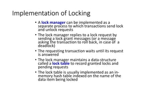 Implementation of Locking
• A lock manager can be implemented as a
separate process to which transactions send lock
and unlock requests
• The lock manager replies to a lock request by
sending a lock grant messages (or a message
asking the transaction to roll back, in case of a
deadlock)
• The requesting transaction waits until its request
is answered
• The lock manager maintains a data-structure
called a lock table to record granted locks and
pending requests
• The lock table is usually implemented as an in-
memory hash table indexed on the name of the
data item being locked
 