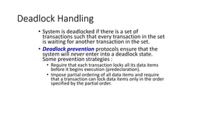 Deadlock Handling
• System is deadlocked if there is a set of
transactions such that every transaction in the set
is waiting for another transaction in the set.
• Deadlock prevention protocols ensure that the
system will never enter into a deadlock state.
Some prevention strategies :
• Require that each transaction locks all its data items
before it begins execution (predeclaration).
• Impose partial ordering of all data items and require
that a transaction can lock data items only in the order
specified by the partial order.
 