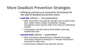 More Deadlock Prevention Strategies
• Following schemes use transaction timestamps for
the sake of deadlock prevention alone.
• wait-die scheme — non-preemptive
• older transaction may wait for younger one to release data
item. (older means smaller timestamp). Younger
transactions never wait for older ones; they are rolled back
instead.
• a transaction may die several times before acquiring
needed data item
• wound-wait scheme — preemptive
• older transaction wounds (forces rollback) of younger
transaction instead of waiting for it. Younger transactions
may wait for older ones.
• may be fewer rollbacks than wait-die scheme.
 