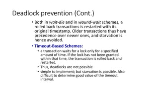 Deadlock prevention (Cont.)
• Both in wait-die and in wound-wait schemes, a
rolled back transactions is restarted with its
original timestamp. Older transactions thus have
precedence over newer ones, and starvation is
hence avoided.
• Timeout-Based Schemes:
• a transaction waits for a lock only for a specified
amount of time. If the lock has not been granted
within that time, the transaction is rolled back and
restarted,
• Thus, deadlocks are not possible
• simple to implement; but starvation is possible. Also
difficult to determine good value of the timeout
interval.
 